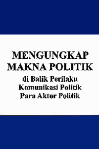 MENGUNGKAP MAKNA POLITIK; di Balik Perilaku Komunikasi Politik Para Aktor Politik